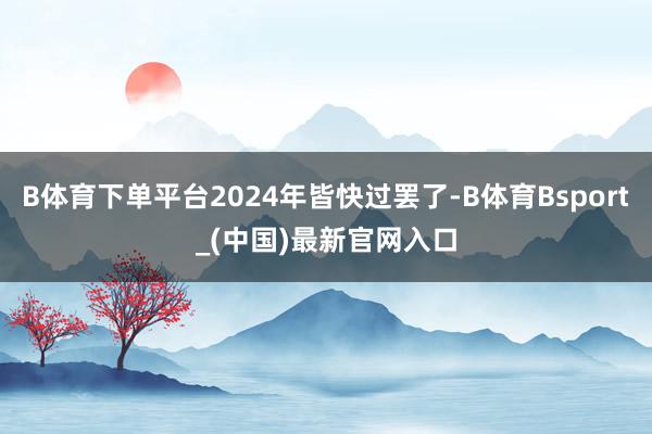 B体育下单平台2024年皆快过罢了-B体育Bsport_(中国)最新官网入口