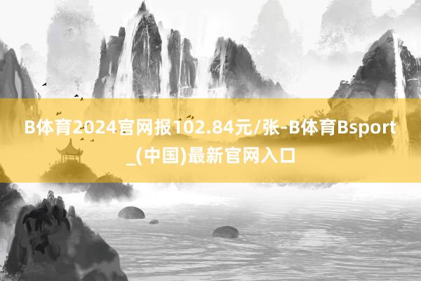B体育2024官网报102.84元/张-B体育Bsport_(中国)最新官网入口