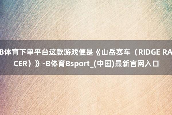 B体育下单平台这款游戏便是《山岳赛车（RIDGE RACER）》-B体育Bsport_(中国)最新官网入口