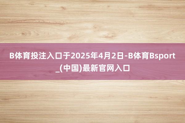 B体育投注入口于2025年4月2日-B体育Bsport_(中国)最新官网入口