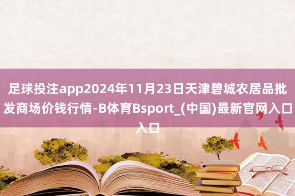 足球投注app2024年11月23日天津碧城农居品批发商场价钱行情-B体育Bsport_(中国)最新官网入口
