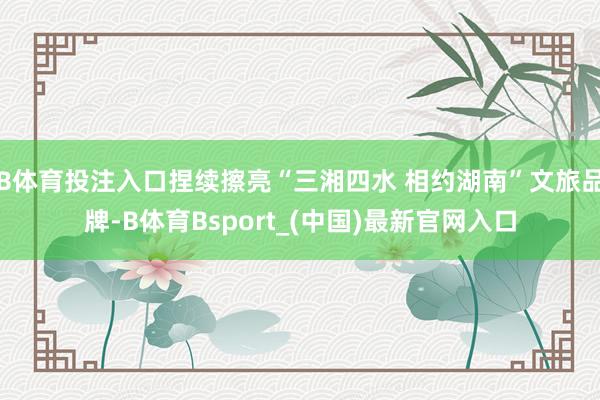 B体育投注入口捏续擦亮“三湘四水 相约湖南”文旅品牌-B体育Bsport_(中国)最新官网入口