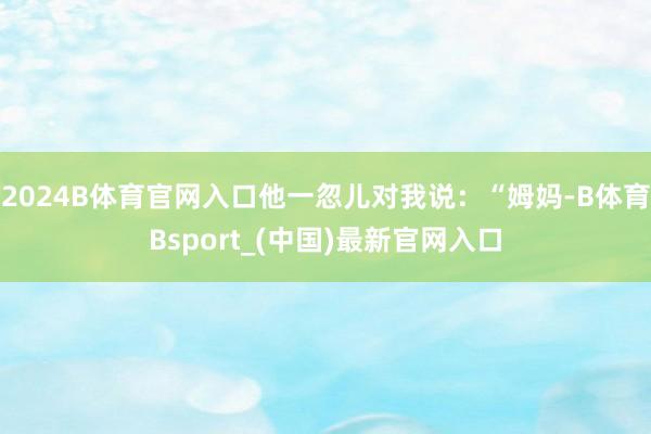 2024B体育官网入口他一忽儿对我说：“姆妈-B体育Bsport_(中国)最新官网入口