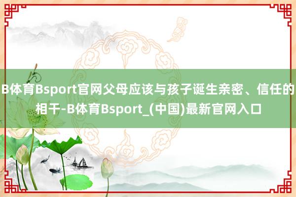 B体育Bsport官网父母应该与孩子诞生亲密、信任的相干-B体育Bsport_(中国)最新官网入口
