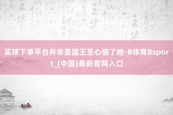 买球下单平台并非是国王至心恼了她-B体育Bsport_(中国)最新官网入口