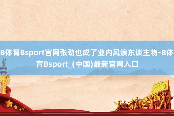 B体育Bsport官网张劲也成了业内风浪东谈主物-B体育Bsport_(中国)最新官网入口