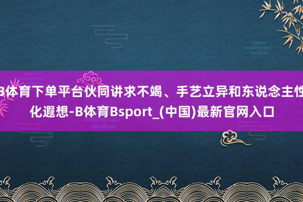 B体育下单平台伙同讲求不竭、手艺立异和东说念主性化遐想-B体育Bsport_(中国)最新官网入口