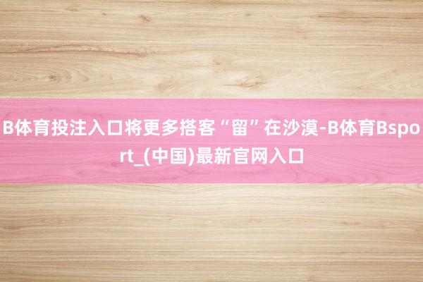 B体育投注入口将更多搭客“留”在沙漠-B体育Bsport_(中国)最新官网入口