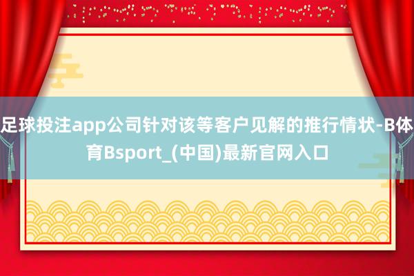 足球投注app公司针对该等客户见解的推行情状-B体育Bsport_(中国)最新官网入口