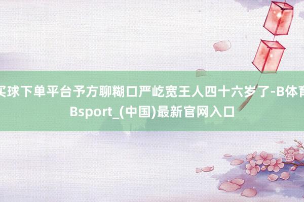 买球下单平台予方聊糊口严屹宽王人四十六岁了-B体育Bsport_(中国)最新官网入口