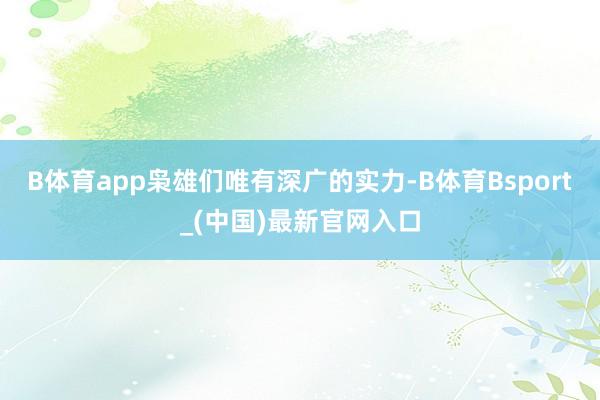B体育app枭雄们唯有深广的实力-B体育Bsport_(中国)最新官网入口