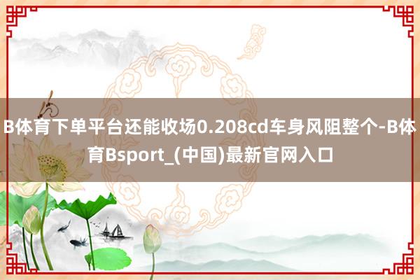 B体育下单平台还能收场0.208cd车身风阻整个-B体育Bsport_(中国)最新官网入口
