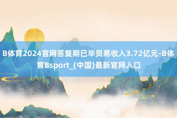 B体育2024官网答复期已毕贸易收入3.72亿元-B体育Bsport_(中国)最新官网入口