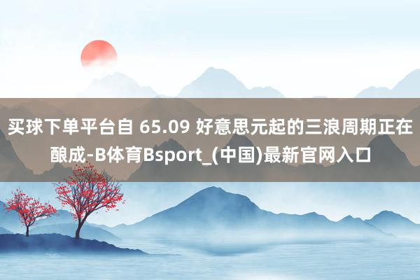 买球下单平台自 65.09 好意思元起的三浪周期正在酿成-B体育Bsport_(中国)最新官网入口