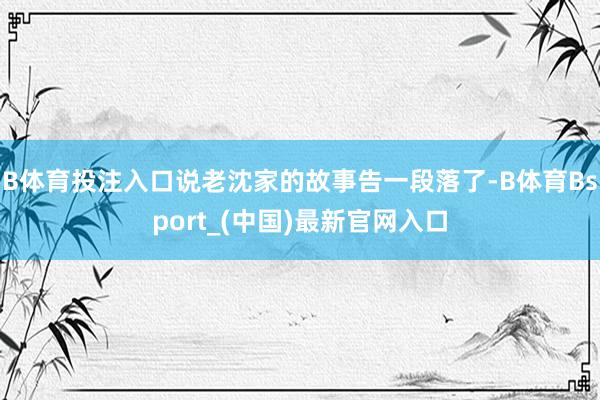 B体育投注入口说老沈家的故事告一段落了-B体育Bsport_(中国)最新官网入口