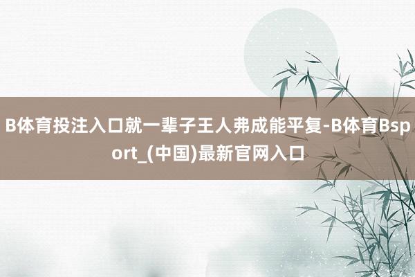 B体育投注入口就一辈子王人弗成能平复-B体育Bsport_(中国)最新官网入口