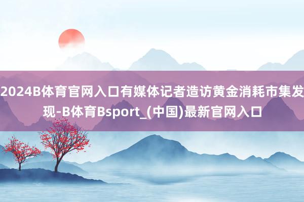 2024B体育官网入口有媒体记者造访黄金消耗市集发现-B体育Bsport_(中国)最新官网入口