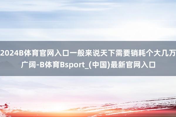 2024B体育官网入口一般来说天下需要销耗个大几万广阔-B体育Bsport_(中国)最新官网入口