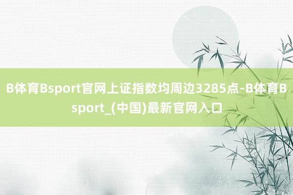 B体育Bsport官网上证指数均周边3285点-B体育Bsport_(中国)最新官网入口