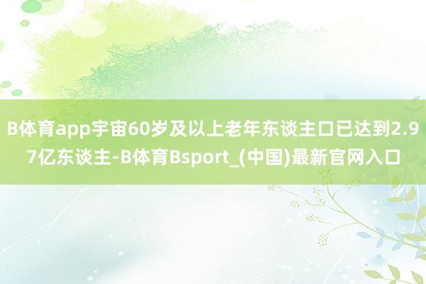 B体育app宇宙60岁及以上老年东谈主口已达到2.97亿东谈主-B体育Bsport_(中国)最新官网入口