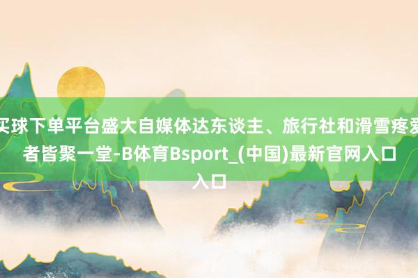 买球下单平台盛大自媒体达东谈主、旅行社和滑雪疼爱者皆聚一堂-B体育Bsport_(中国)最新官网入口
