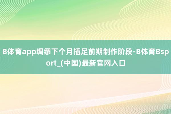 B体育app绸缪下个月插足前期制作阶段-B体育Bsport_(中国)最新官网入口