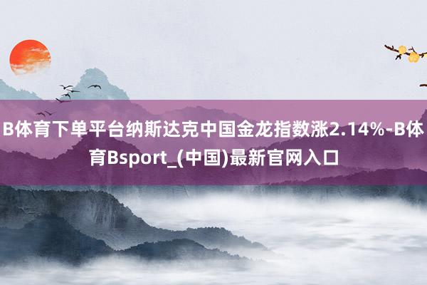 B体育下单平台纳斯达克中国金龙指数涨2.14%-B体育Bsport_(中国)最新官网入口