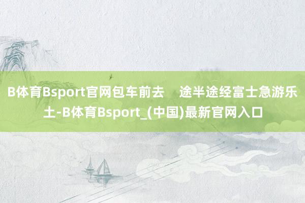 B体育Bsport官网包车前去    途半途经富士急游乐土-B体育Bsport_(中国)最新官网入口