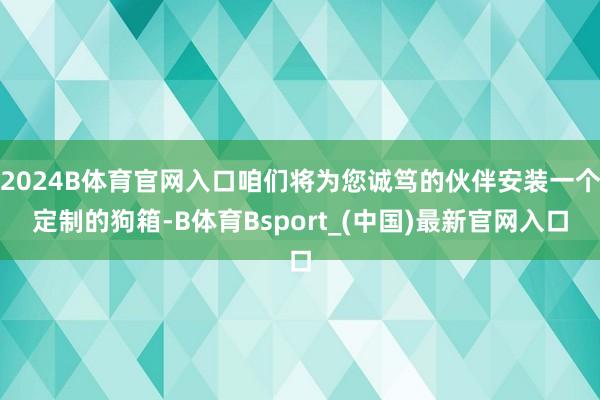 2024B体育官网入口咱们将为您诚笃的伙伴安装一个定制的狗箱-B体育Bsport_(中国)最新官网入口