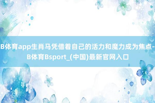 B体育app生肖马凭借着自己的活力和魔力成为焦点-B体育Bsport_(中国)最新官网入口