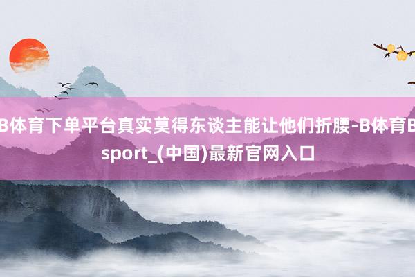 B体育下单平台真实莫得东谈主能让他们折腰-B体育Bsport_(中国)最新官网入口