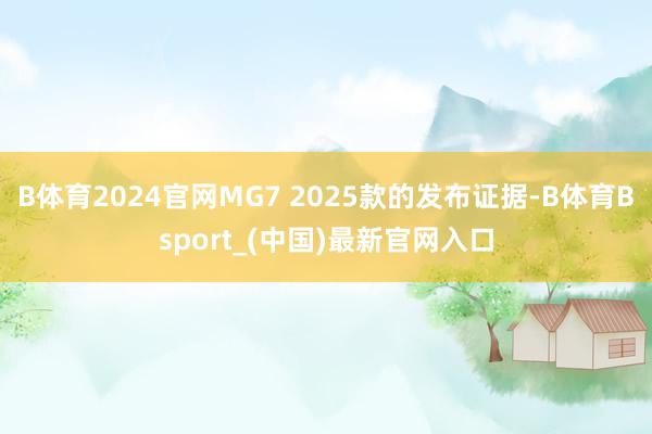 B体育2024官网MG7 2025款的发布证据-B体育Bsport_(中国)最新官网入口