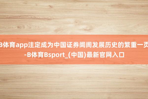 B体育app注定成为中国证券阛阓发展历史的繁重一页-B体育Bsport_(中国)最新官网入口