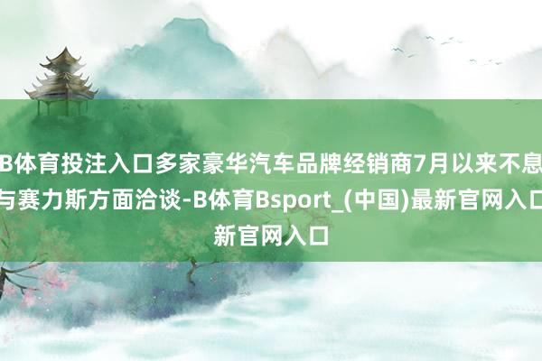 B体育投注入口多家豪华汽车品牌经销商7月以来不息与赛力斯方面洽谈-B体育Bsport_(中国)最新官网入口
