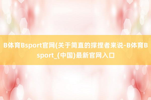 B体育Bsport官网(关于简直的撑捏者来说-B体育Bsport_(中国)最新官网入口