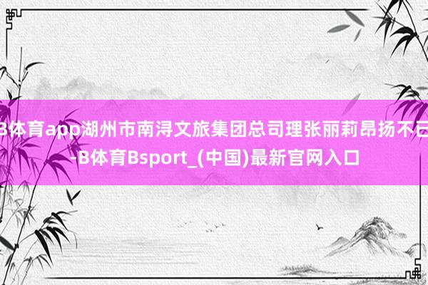 B体育app湖州市南浔文旅集团总司理张丽莉昂扬不已-B体育Bsport_(中国)最新官网入口