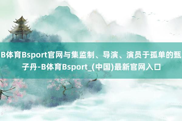 B体育Bsport官网与集监制、导演、演员于孤单的甄子丹-B体育Bsport_(中国)最新官网入口