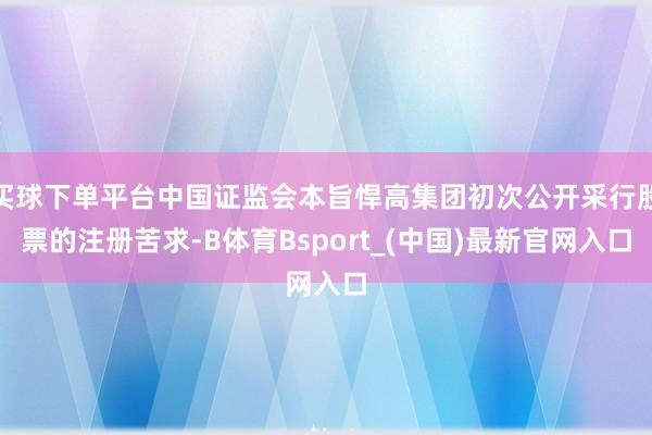买球下单平台中国证监会本旨悍高集团初次公开采行股票的注册苦求-B体育Bsport_(中国)最新官网入口