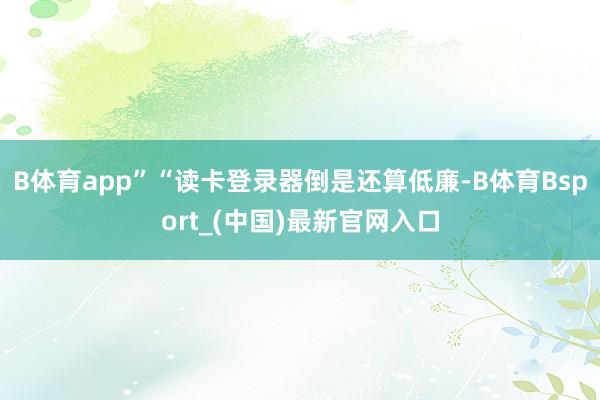 B体育app”“读卡登录器倒是还算低廉-B体育Bsport_(中国)最新官网入口