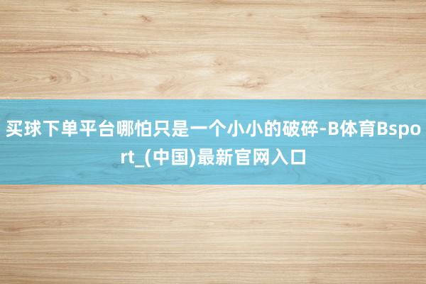买球下单平台哪怕只是一个小小的破碎-B体育Bsport_(中国)最新官网入口