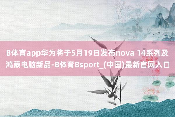 B体育app华为将于5月19日发布nova 14系列及鸿蒙电脑新品-B体育Bsport_(中国)最新官网入口