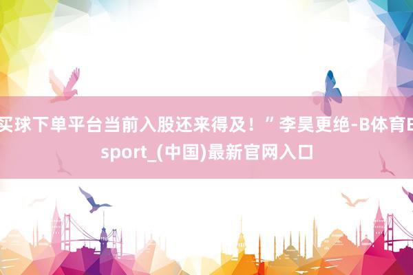 买球下单平台当前入股还来得及！”李昊更绝-B体育Bsport_(中国)最新官网入口