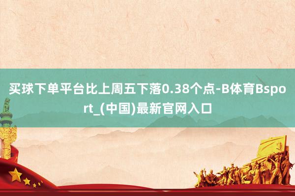 买球下单平台比上周五下落0.38个点-B体育Bsport_(中国)最新官网入口