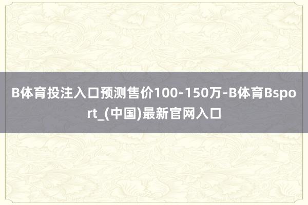 B体育投注入口预测售价100-150万-B体育Bsport_(中国)最新官网入口
