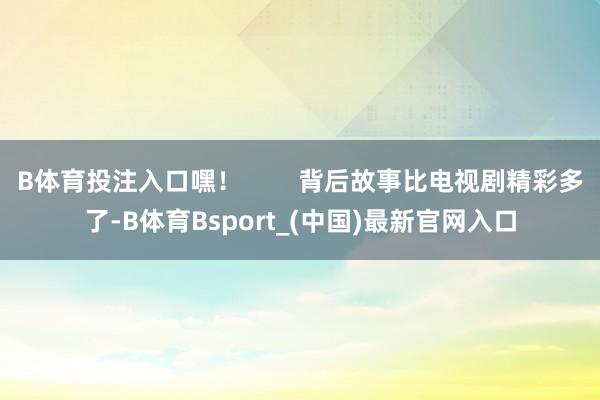 B体育投注入口嘿！        背后故事比电视剧精彩多了-B体育Bsport_(中国)最新官网入口
