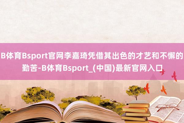 B体育Bsport官网李嘉琦凭借其出色的才艺和不懈的勤苦-B体育Bsport_(中国)最新官网入口