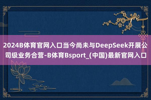 2024B体育官网入口当今尚未与DeepSeek开展公司级业务合营-B体育Bsport_(中国)最新官网入口