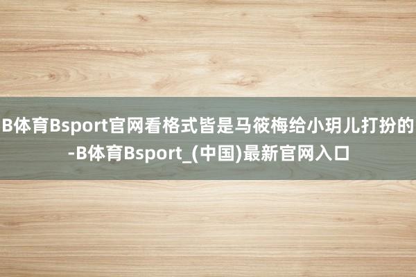 B体育Bsport官网看格式皆是马筱梅给小玥儿打扮的-B体育Bsport_(中国)最新官网入口