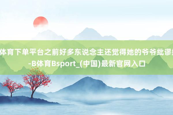 B体育下单平台之前好多东说念主还觉得她的爷爷纰谬她-B体育Bsport_(中国)最新官网入口
