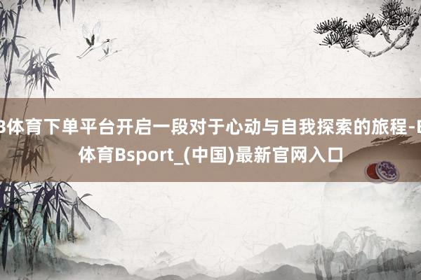 B体育下单平台开启一段对于心动与自我探索的旅程-B体育Bsport_(中国)最新官网入口